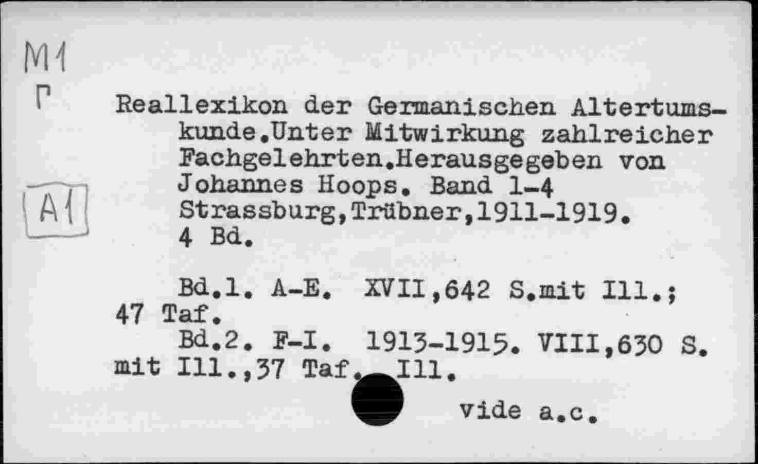 ﻿M1
Reallexikon der Germanischen Altertumskunde.Unter Mitwirkung zahlreicher Fachgelehrten.Herausgegeben von Johannes Hoops. Band 1-4
A , Strassburg,Trübner,1911-1919. ----	4 Bd.
Bd.l. A-E. XVII,642 S.mit Ill.: 47 Taf.
Bd.2. F-I. 1913-1915. VIII,630 S. mit Ill.,37 Taf^Lll.
vide a.c.